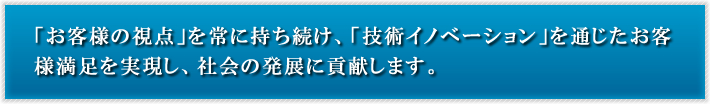 「お客様の視点」を常に持ち続け、「技術イノベーション」を通じたお客様満足を実現し、社会の発展に貢献します。