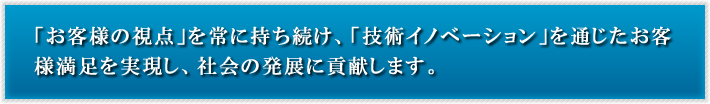 「お客様の視点」を常に持ち続け、「技術イノベーション」を通じたお客様満足を実現し、社会の発展に貢献します。